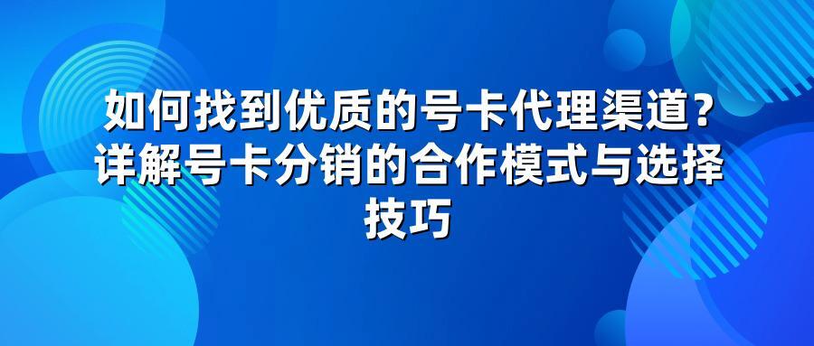 如何找到优质的号卡代理渠道？详解号卡分销的合作模式与选择技巧