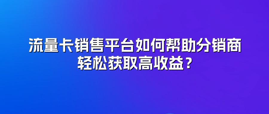 流量卡销售平台如何帮助分销商轻松获取高收益？