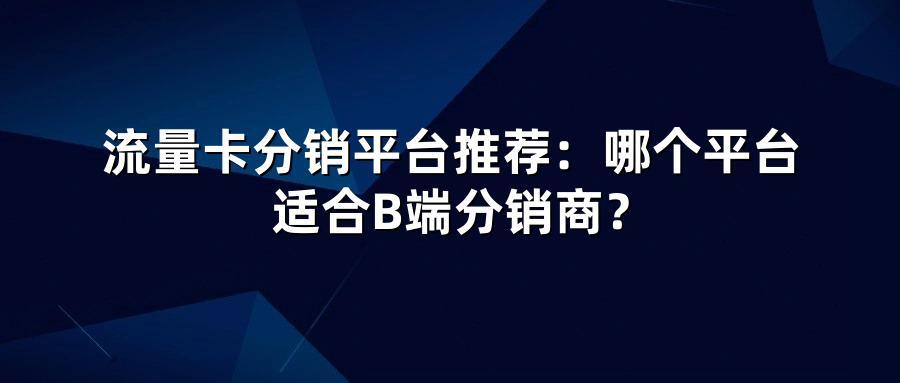 流量卡分销平台推荐：哪个平台适合B端分销商？