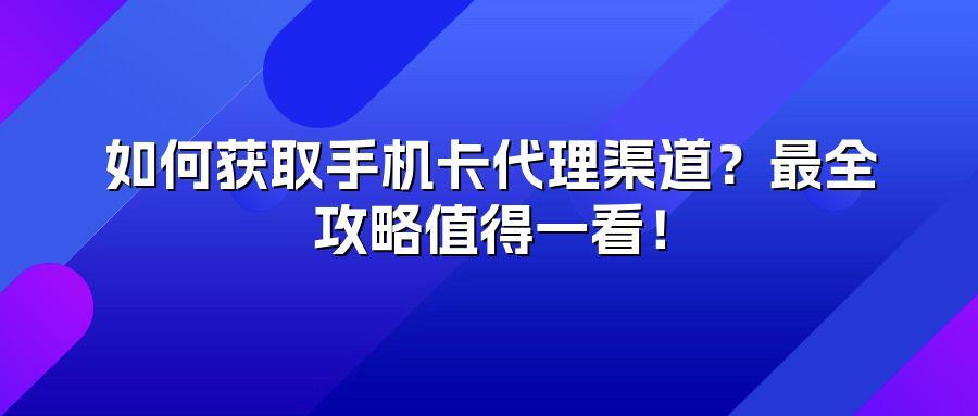 如何获取手机卡代理渠道？最全攻略值得一看！