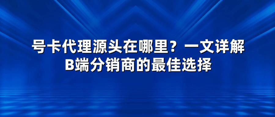 号卡代理源头在哪里？一文详解B端分销商的最佳选择