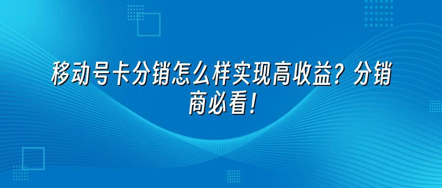 移动号卡分销怎么样实现高收益？分销商必看！