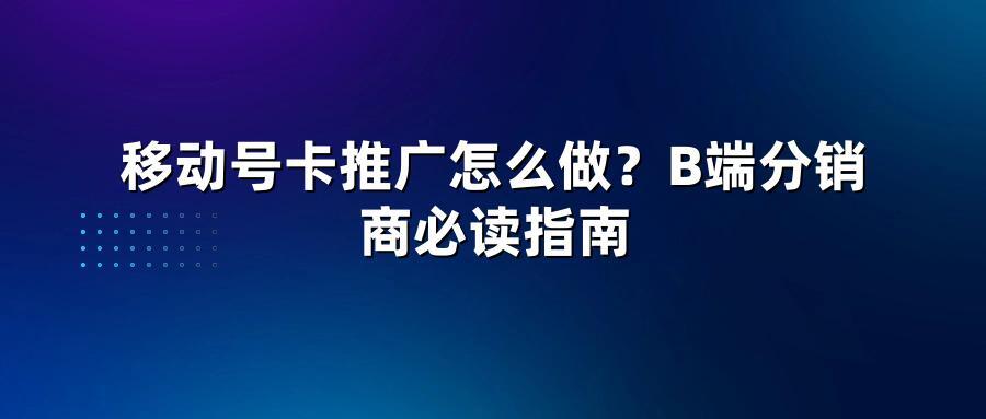 移动号卡推广怎么做？B端分销商必读指南