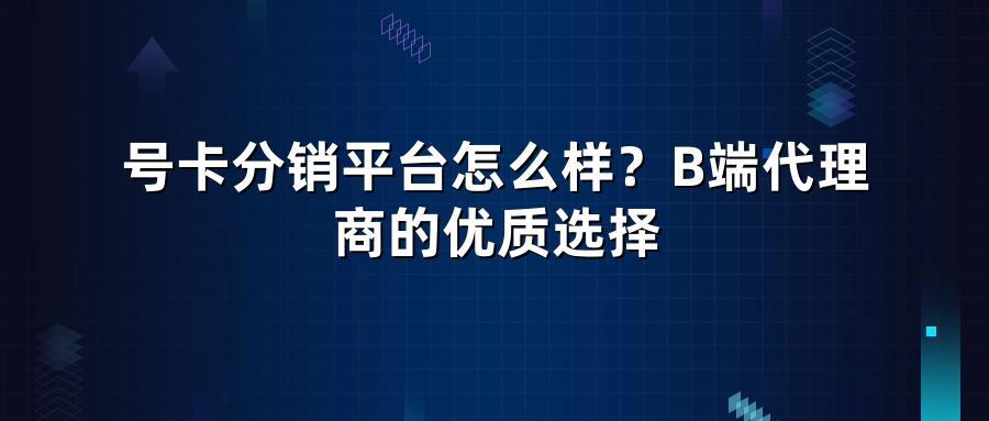 号卡分销平台怎么样？B端代理商的优质选择