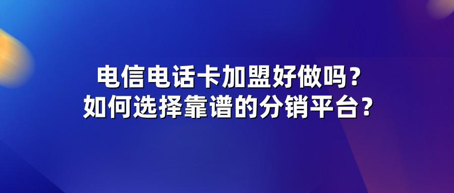 电信电话卡加盟好做吗?如何选择靠谱的分销平台?