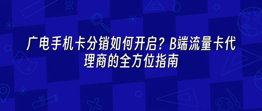 广电手机卡分销如何开启?B端流量卡代理商的全方位指南