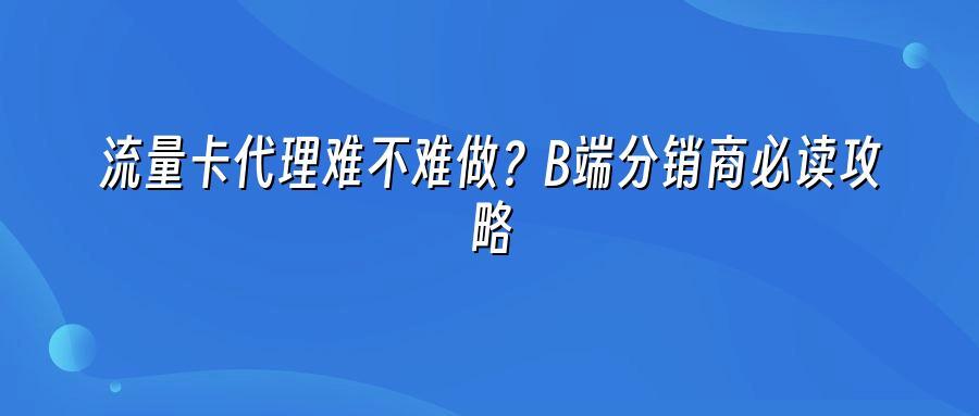 流量卡代理难不难做？B端分销商必读攻略
