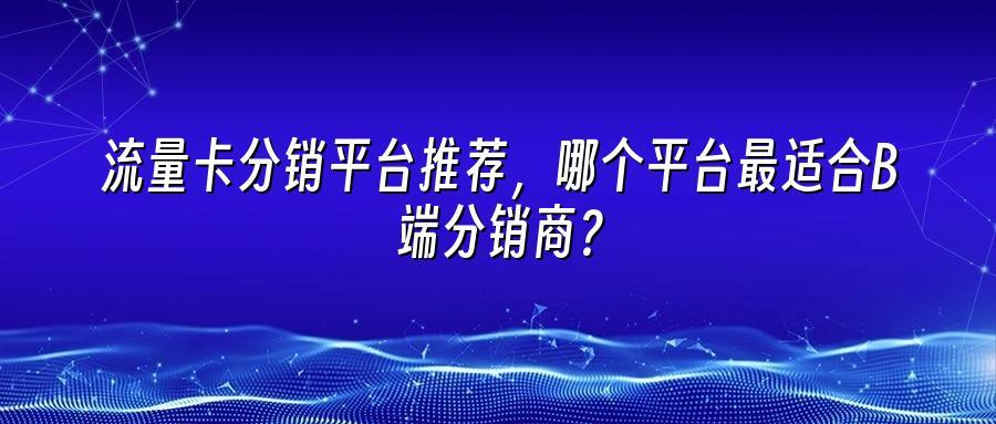 流量卡分销平台推荐，哪个平台最适合B端分销商？