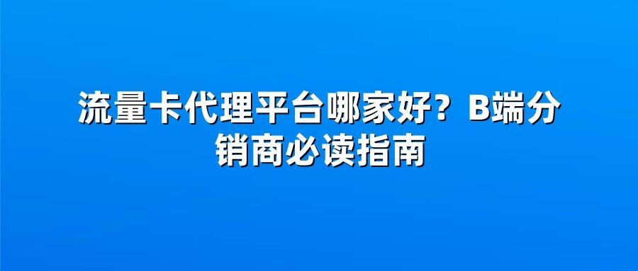 流量卡代理平台哪家好？B端分销商必读指南