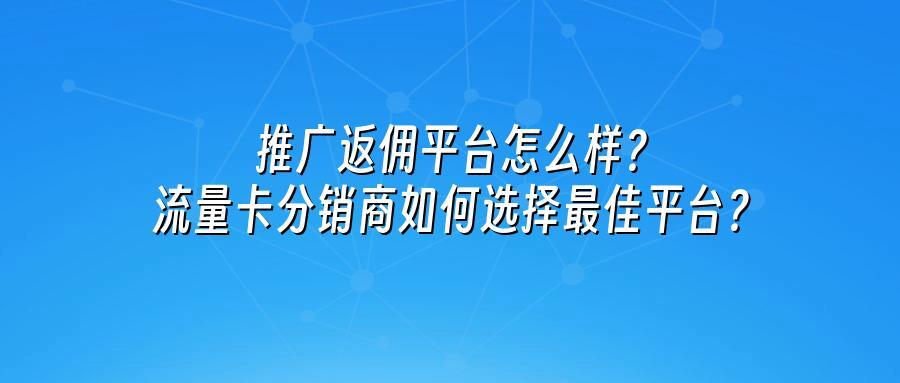 推广返佣平台怎么样？流量卡分销商如何选择最佳平台？