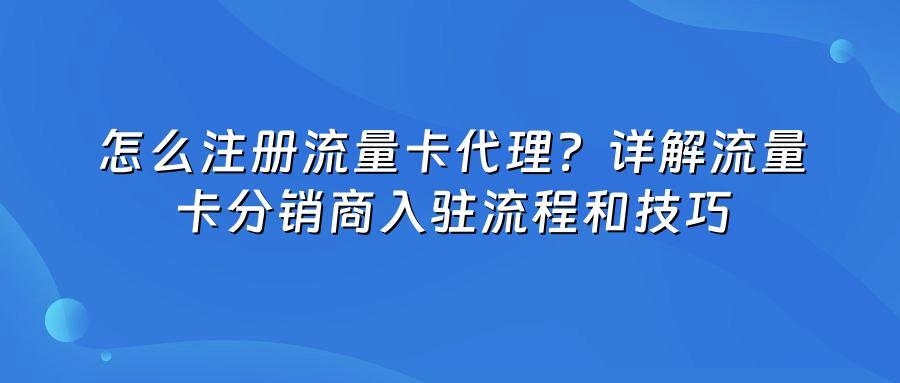怎么注册流量卡代理？详解流量卡分销商入驻流程和技巧