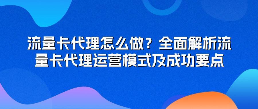 流量卡代理怎么做？全面解析流量卡代理运营模式及成功要点