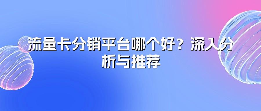 流量卡分销平台哪个好？深入分析与推荐