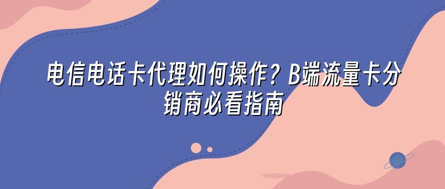 电信电话卡代理如何操作？B端流量卡分销商必看指南