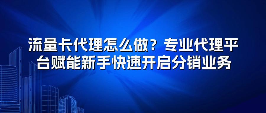 流量卡代理怎么做？专业代理平台赋能新手快速开启分销业务