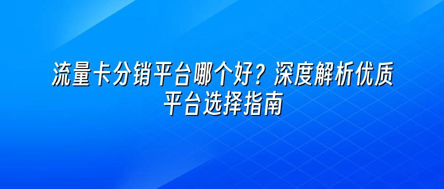 流量卡分销平台哪个好？深度解析优质平台选择指南
