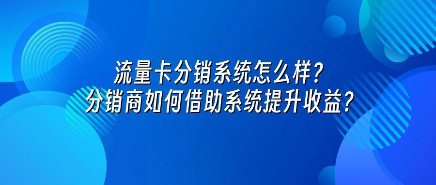 流量卡分销系统怎么样？分销商如何借助系统提升收益？
