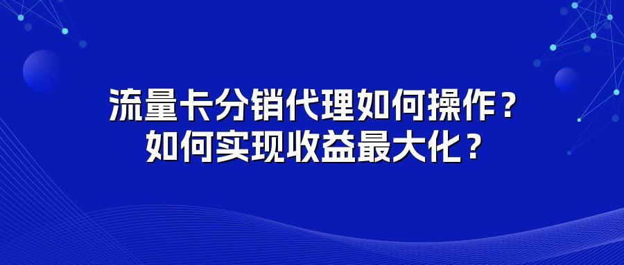 流量卡分销代理如何操作？如何实现收益最大化？
