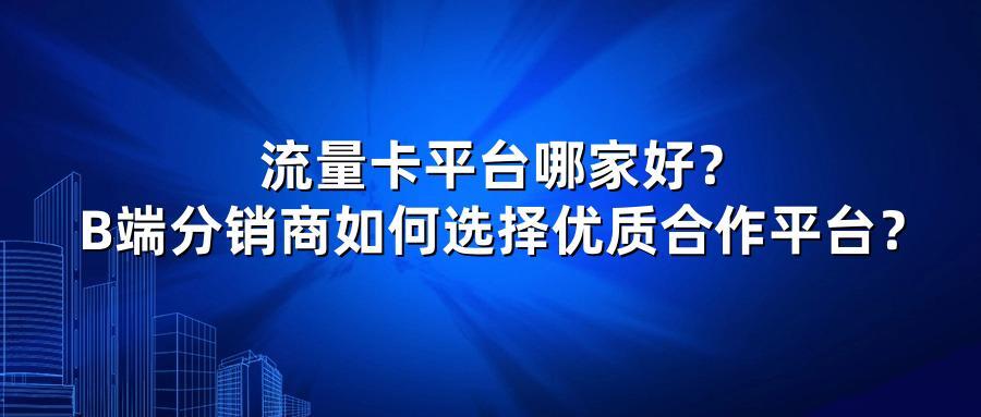 流量卡平台哪家好？B端分销商如何选择优质合作平台？