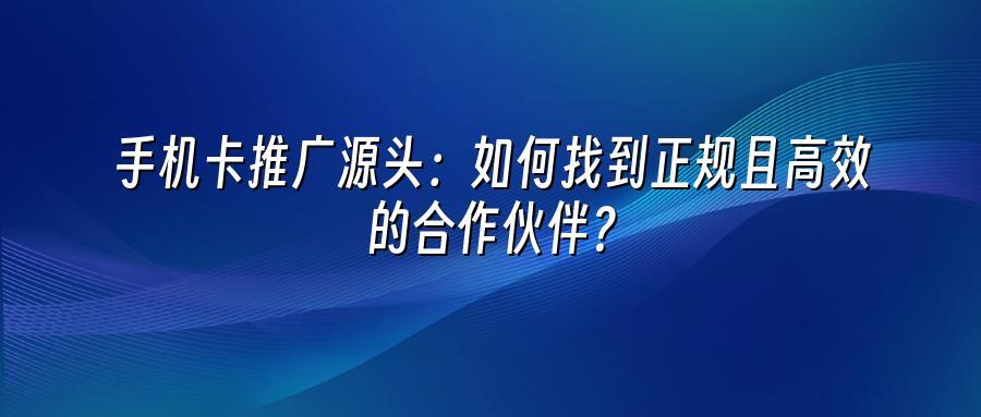 手机卡推广源头:如何找到正规且高效的合作伙伴?