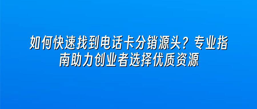 如何快速找到电话卡分销源头?专业指南助力创业者选择优质资源