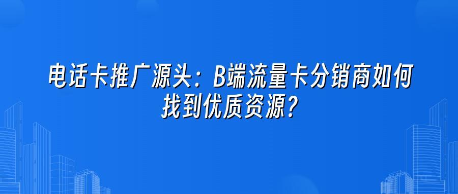 电话卡推广源头:B端流量卡分销商如何找到优质资源?