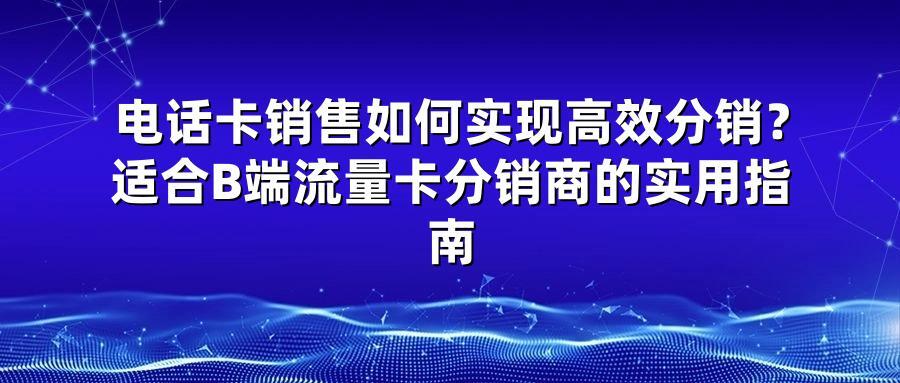 电话卡销售如何实现高效分销？适合B端流量卡分销商的实用指南