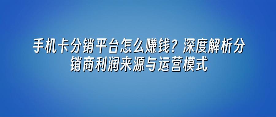 手机卡分销平台怎么赚钱？深度解析分销商利润来源与运营模式