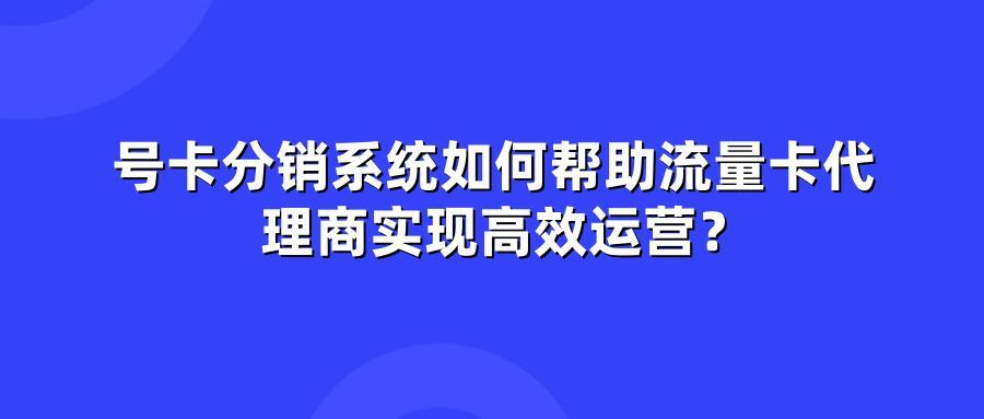 号卡分销系统如何帮助流量卡代理商实现高效运营？