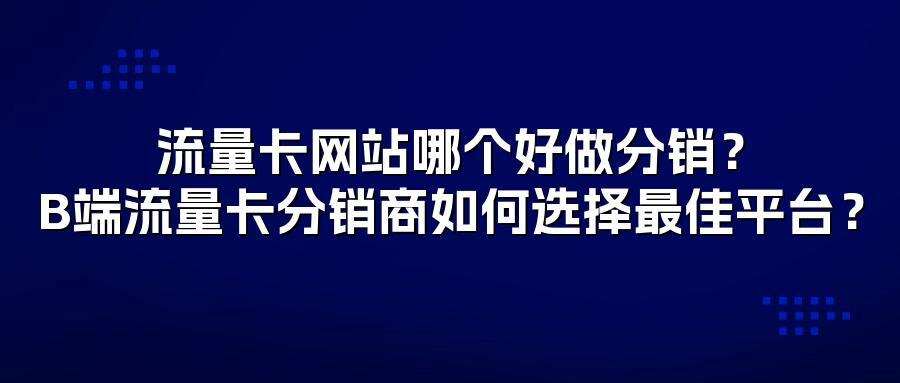 流量卡网站哪个好做分销？B端流量卡分销商如何选择最佳平台？