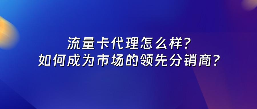 流量卡代理怎么样？如何成为市场的领先分销商？