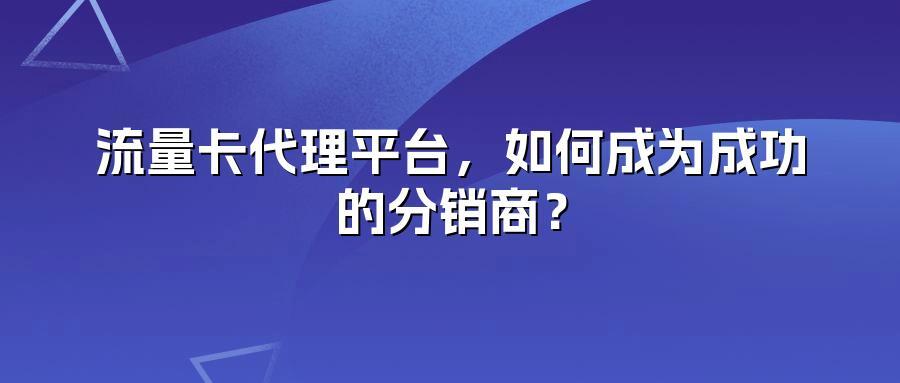 流量卡代理平台，如何成为成功的分销商？