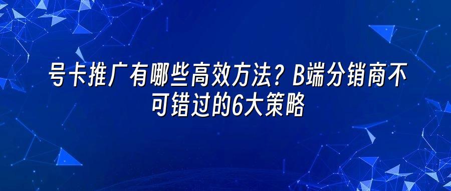号卡推广有哪些高效方法？B端分销商不可错过的6大策略