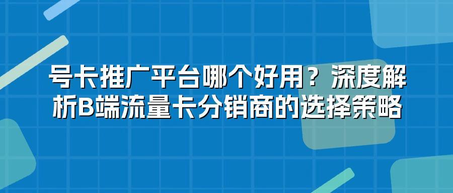 号卡推广平台哪个好用？深度解析B端流量卡分销商的选择策略