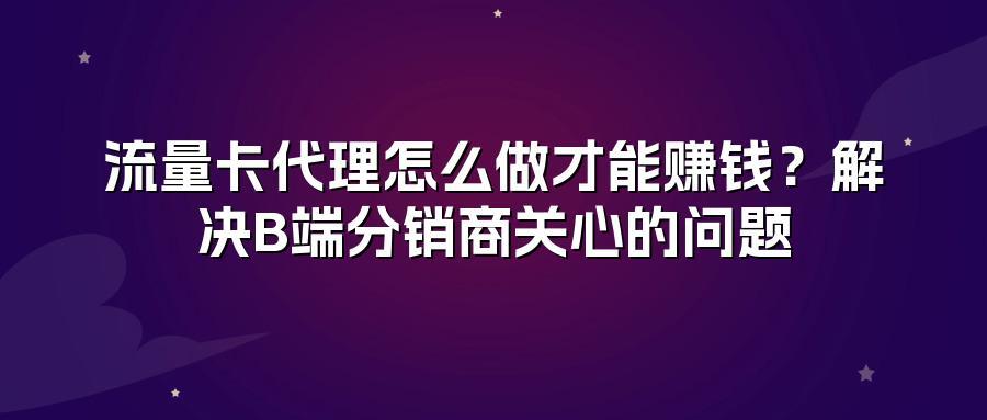 流量卡代理怎么做才能赚钱？解决B端分销商关心的问题
