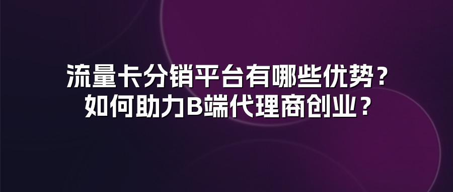 流量卡分销平台有哪些优势？如何助力B端代理商创业？