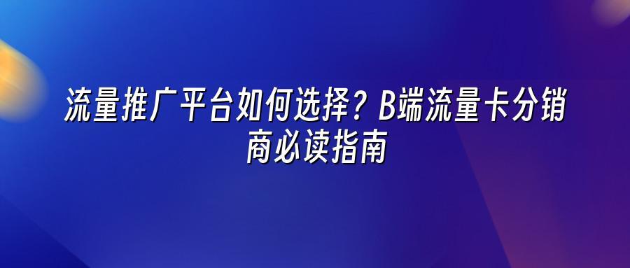 流量推广平台如何选择？B端流量卡分销商必读指南