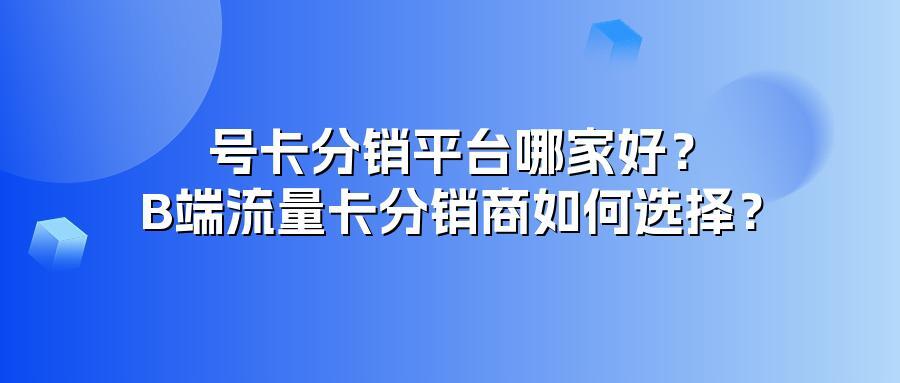 号卡分销平台哪家好？B端流量卡分销商如何选择？