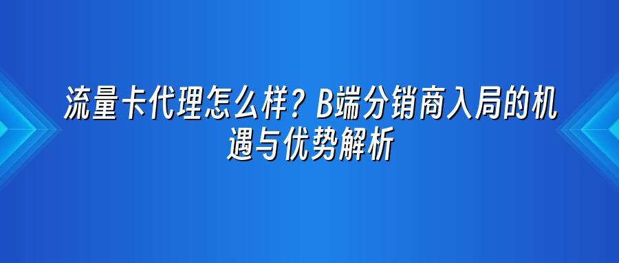 流量卡代理怎么样？B端分销商入局的机遇与优势解析