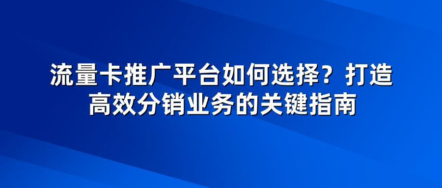 流量卡推广平台如何选择？打造高效分销业务的关键指南