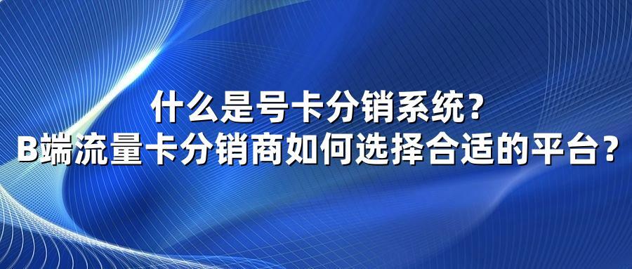 什么是号卡分销系统？B端流量卡分销商如何选择合适的平台？