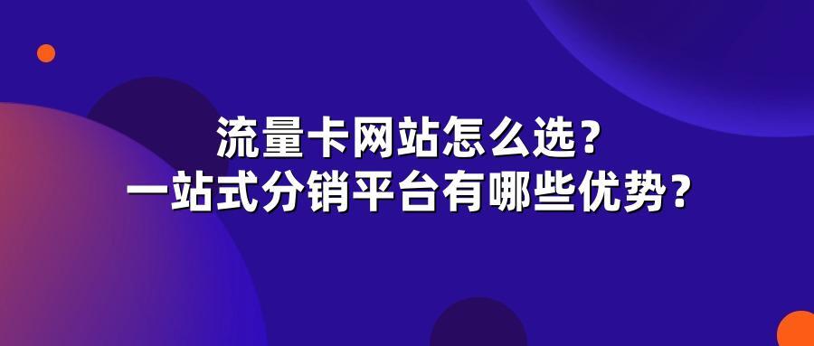 流量卡网站怎么选？一站式分销平台有哪些优势？