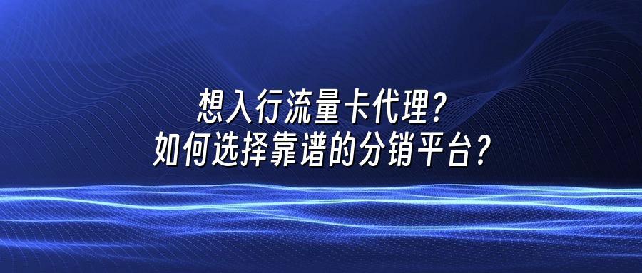 想入行流量卡代理？如何选择靠谱的分销平台？