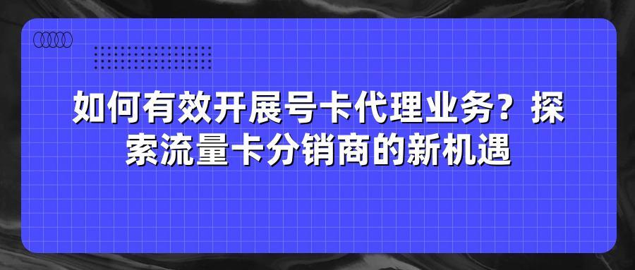 如何有效开展号卡代理业务？探索流量卡分销商的新机遇