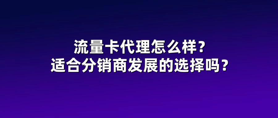 流量卡代理怎么样？适合分销商发展的选择吗？