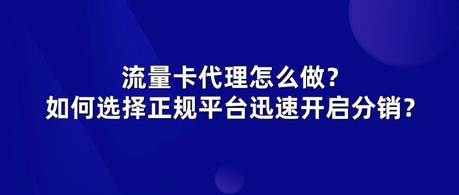 流量卡代理怎么做？如何选择正规平台迅速开启分销？