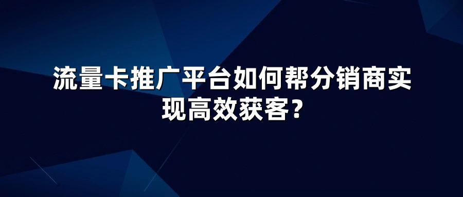 流量卡推广平台如何帮分销商实现高效获客？