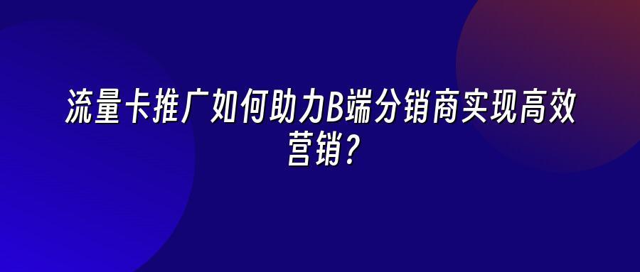 流量卡推广如何助力B端分销商实现高效营销？