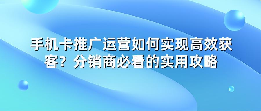 手机卡推广运营如何实现高效获客？分销商必看的实用攻略