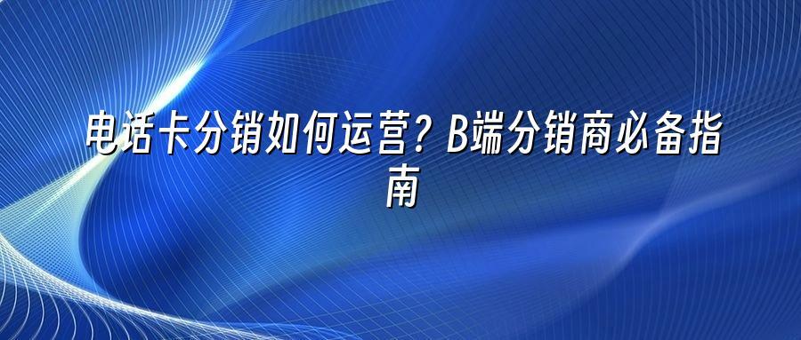 电话卡分销如何运营？B端分销商必备指南